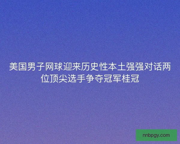 美国男子网球迎来历史性本土强强对话两位顶尖选手争夺冠军桂冠