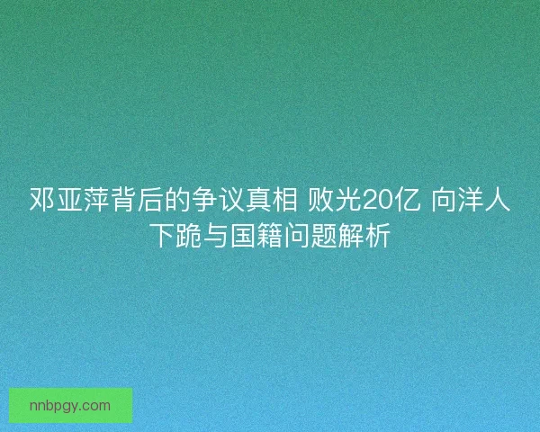 邓亚萍背后的争议真相 败光20亿 向洋人下跪与国籍问题解析