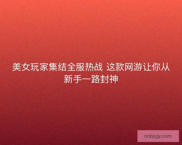 美女玩家集结全服热战 这款网游让你从新手一路封神